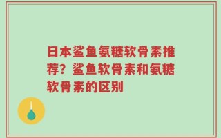 日本鲨鱼氨糖软骨素推荐？鲨鱼软骨素和氨糖软骨素的区别