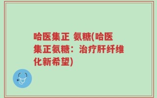 哈医集正 氨糖(哈医集正氨糖：治疗肝纤维化新希望)