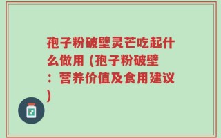 孢子粉破壁灵芒吃起什么做用 (孢子粉破壁：营养价值及食用建议)