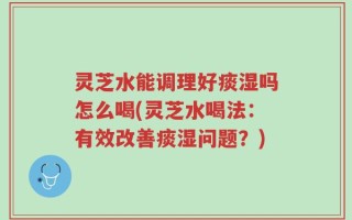 灵芝水能调理好痰湿吗怎么喝(灵芝水喝法：有效改善痰湿问题？)