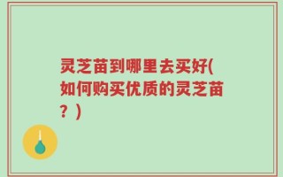 灵芝苗到哪里去买好(如何购买优质的灵芝苗？)