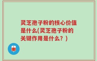 灵芝孢子粉的核心价值是什么(灵芝孢子粉的关键作用是什么？)