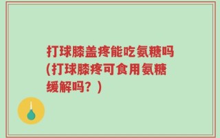 打球膝盖疼能吃氨糖吗(打球膝疼可食用氨糖缓解吗？)