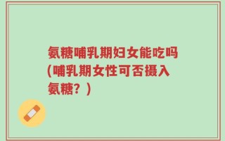 氨糖哺乳期妇女能吃吗(哺乳期女性可否摄入氨糖？)