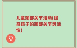 儿童颈部关节活动(提高孩子的颈部关节灵活性)