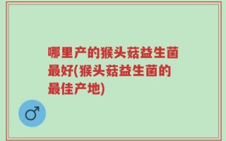 哪里产的猴头菇益生菌最好(猴头菇益生菌的最佳产地)
