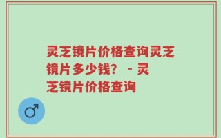 灵芝镜片价格查询灵芝镜片多少钱？ - 灵芝镜片价格查询