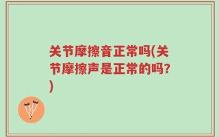 关节摩擦音正常吗(关节摩擦声是正常的吗？)