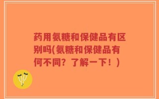 药用氨糖和保健品有区别吗(氨糖和保健品有何不同？了解一下！)