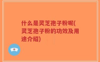 什么是灵芝孢子粉呢(灵芝孢子粉的功效及用途介绍)