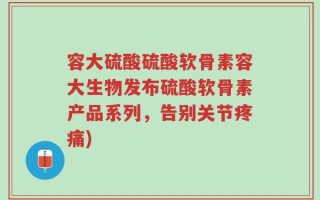 容大硫酸硫酸软骨素容大生物发布硫酸软骨素产品系列，告别关节疼痛)