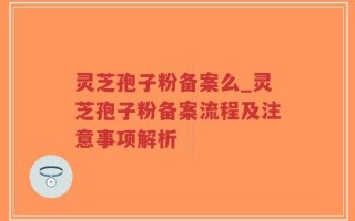 灵芝孢子粉备案么_灵芝孢子粉备案流程及注意事项解析
