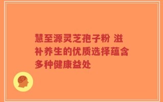 慧至源灵芝孢子粉 滋补养生的优质选择蕴含多种健康益处