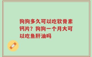 狗狗多久可以吃软骨素钙片？狗狗一个月大可以吃鱼肝油吗