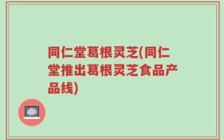同仁堂葛根灵芝(同仁堂推出葛根灵芝食品产品线)