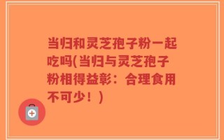 当归和灵芝孢子粉一起吃吗(当归与灵芝孢子粉相得益彰：合理食用不可少！)