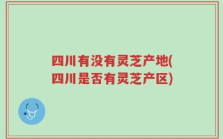 四川有没有灵芝产地(四川是否有灵芝产区)