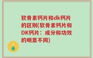 软骨素钙片和dk钙片的区别(软骨素钙片和DK钙片：成分和功效的明显不同)