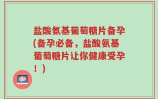 盐酸氨基葡萄糖片备孕(备孕必备，盐酸氨基葡萄糖片让你健康受孕！)