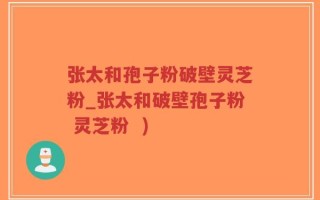 张太和孢子粉破壁灵芝粉_张太和破壁孢子粉 灵芝粉  )