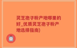 灵芝孢子粉产地哪里的好_优质灵芝孢子粉产地选择指南)