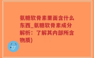 氨糖软骨素里面含什么东西_氨糖软骨素成分解析：了解其内部所含物质)