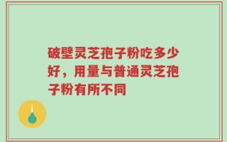 破壁灵芝孢子粉吃多少好，用量与普通灵芝孢子粉有所不同