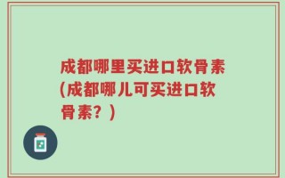 成都哪里买进口软骨素(成都哪儿可买进口软骨素？)