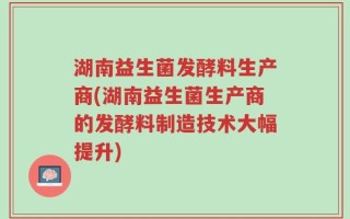 湖南益生菌发酵料生产商(湖南益生菌生产商的发酵料制造技术大幅提升)