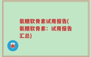 氨糖软骨素试用报告(氨糖软骨素：试用报告汇总)