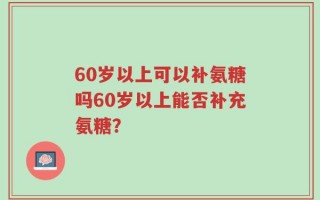 60岁以上可以补氨糖吗60岁以上能否补充氨糖？