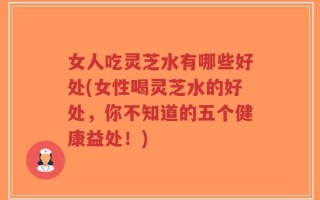 女人吃灵芝水有哪些好处(女性喝灵芝水的好处，你不知道的五个健康益处！)