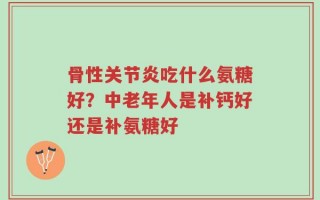 骨性关节炎吃什么氨糖好？中老年人是补钙好还是补氨糖好