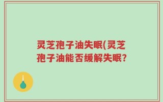 灵芝孢子油失眠(灵芝孢子油能否缓解失眠？