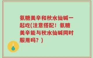 氨糖美辛和秋水仙碱一起吃(注意搭配！氨糖美辛能与秋水仙碱同时服用吗？)