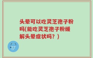 头晕可以吃灵芝孢子粉吗(能吃灵芝孢子粉缓解头晕症状吗？)