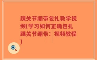 踝关节绷带包扎教学视频(学习如何正确包扎踝关节绷带：视频教程)