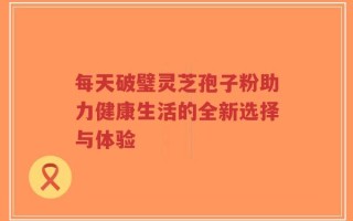 每天破璧灵芝孢子粉助力健康生活的全新选择与体验