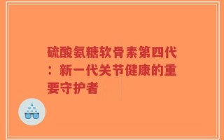 硫酸氨糖软骨素第四代：新一代关节健康的重要守护者
