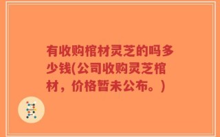 有收购棺材灵芝的吗多少钱(公司收购灵芝棺材，价格暂未公布。)