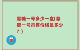 氨糖一号多少一盒(氨糖一号市售价格是多少？)