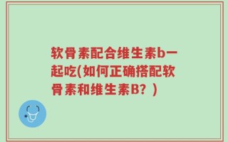 软骨素配合维生素b一起吃(如何正确搭配软骨素和维生素B？)