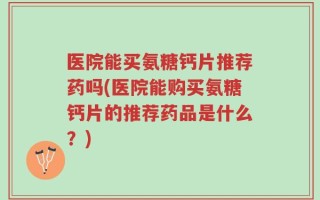 医院能买氨糖钙片推荐药吗(医院能购买氨糖钙片的推荐药品是什么？)