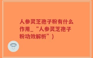 人参灵芝孢子粉有什么作用_“人参灵芝孢子粉功效解析”)