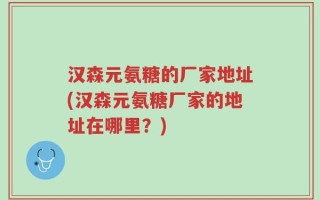 汉森元氨糖的厂家地址(汉森元氨糖厂家的地址在哪里？)