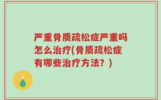 严重骨质疏松症严重吗怎么治疗(骨质疏松症有哪些治疗方法？)