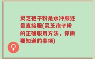 灵芝孢子粉是水冲服还是直接服(灵芝孢子粉的正确服用方法，你需要知道的事项)