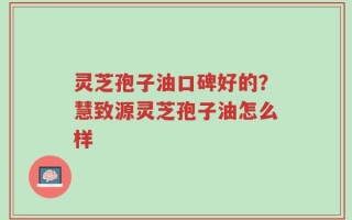 灵芝孢子油口碑好的？慧致源灵芝孢子油怎么样