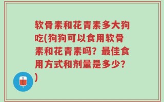 软骨素和花青素多大狗吃(狗狗可以食用软骨素和花青素吗？最佳食用方式和剂量是多少？)