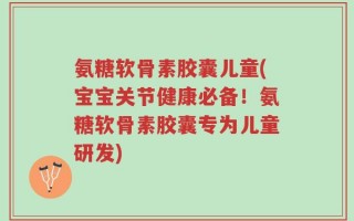 氨糖软骨素胶囊儿童(宝宝关节健康必备！氨糖软骨素胶囊专为儿童研发)
